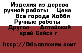 Изделия из дерева ручной работы  › Цена ­ 1 - Все города Хобби. Ручные работы » Другое   . Алтайский край,Бийск г.